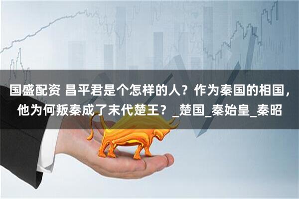 国盛配资 昌平君是个怎样的人？作为秦国的相国，他为何叛秦成了末代楚王？_楚国_秦始皇_秦昭