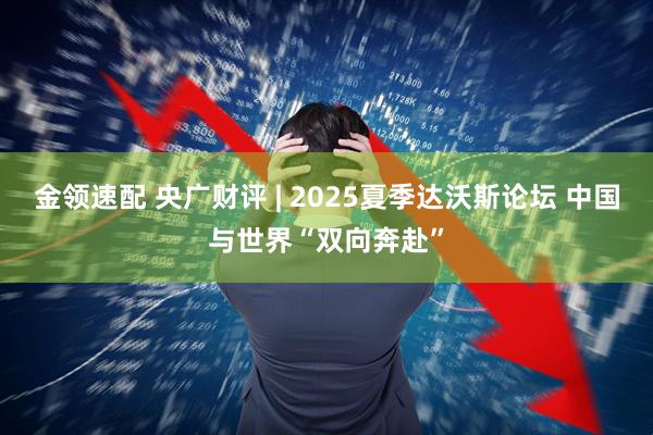 金领速配 央广财评 | 2025夏季达沃斯论坛 中国与世界“双向奔赴”