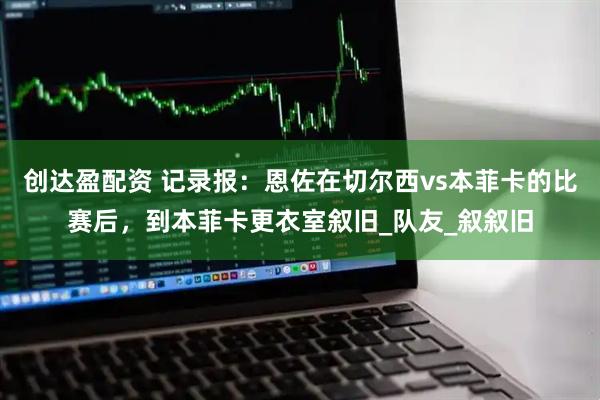 创达盈配资 记录报：恩佐在切尔西vs本菲卡的比赛后，到本菲卡更衣室叙旧_队友_叙叙旧