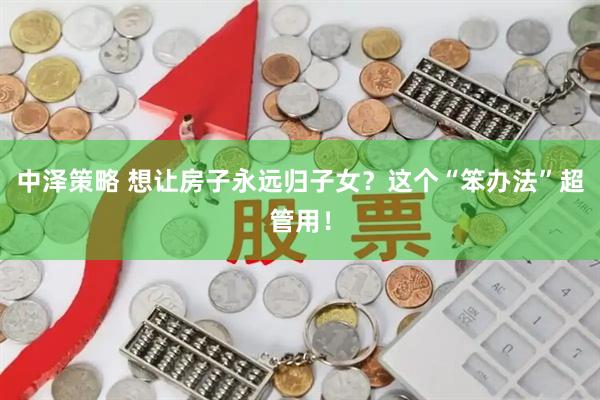 中泽策略 想让房子永远归子女？这个“笨办法”超管用！