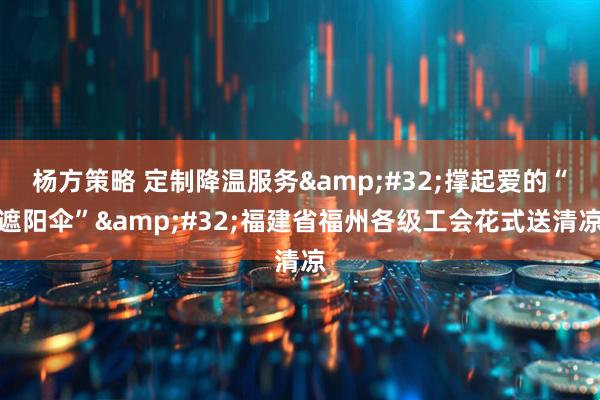 杨方策略 定制降温服务&#32;撑起爱的“遮阳伞”&#32;福建省福州各级工会花式送清凉