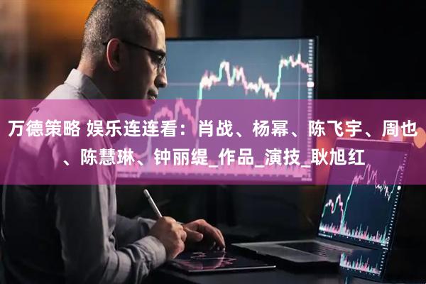 万德策略 娱乐连连看：肖战、杨幂、陈飞宇、周也、陈慧琳、钟丽缇_作品_演技_耿旭红