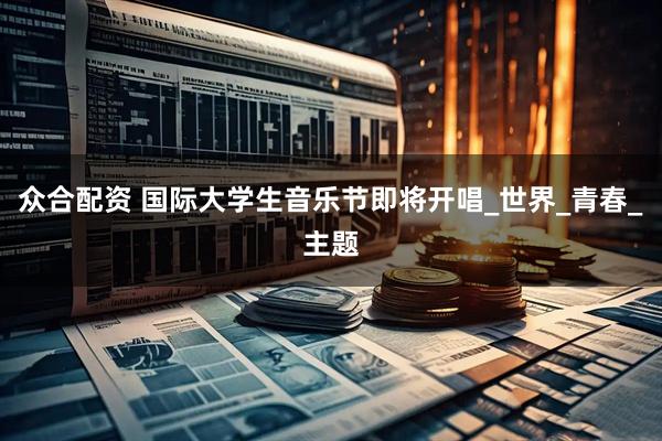 众合配资 国际大学生音乐节即将开唱_世界_青春_主题