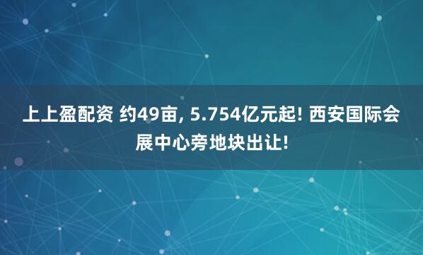 上上盈配资 约49亩, 5.754亿元起! 西安国际会展中心旁地块出让!