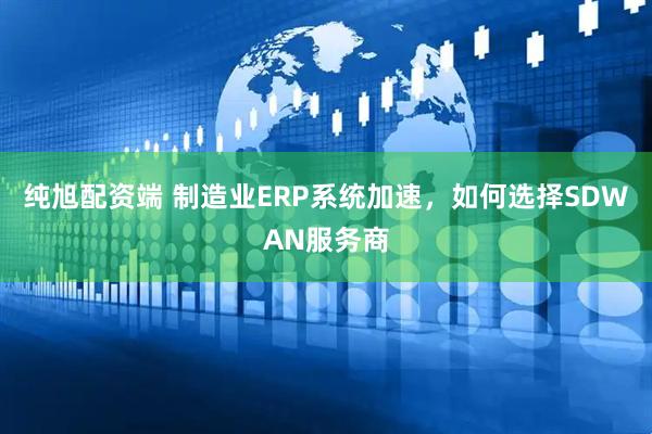 纯旭配资端 制造业ERP系统加速，如何选择SDWAN服务商