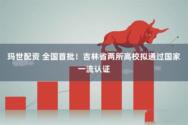 玛世配资 全国首批！吉林省两所高校拟通过国家一流认证