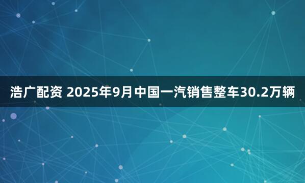 浩广配资 2025年9月中国一汽销售整车30.2万辆