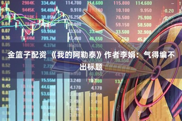 金篮子配资 《我的阿勒泰》作者李娟：气得编不出标题