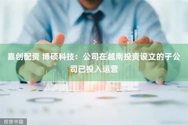嘉创配资 博硕科技：公司在越南投资设立的子公司已投入运营
