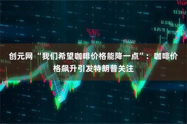 创元网 “我们希望咖啡价格能降一点”：咖啡价格飙升引发特朗普关注