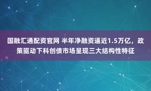 国融汇通配资官网 半年净融资逼近1.5万亿，政策驱动下科创债市场呈现三大结构性特征
