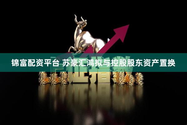 锦富配资平台 苏豪汇鸿拟与控股股东资产置换