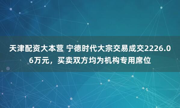 天津配资大本营 宁德时代大宗交易成交2226.06万元，买卖双方均为机构专用席位
