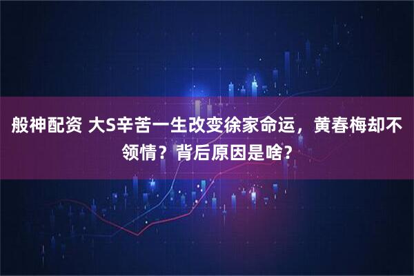 般神配资 大S辛苦一生改变徐家命运，黄春梅却不领情？背后原因是啥？