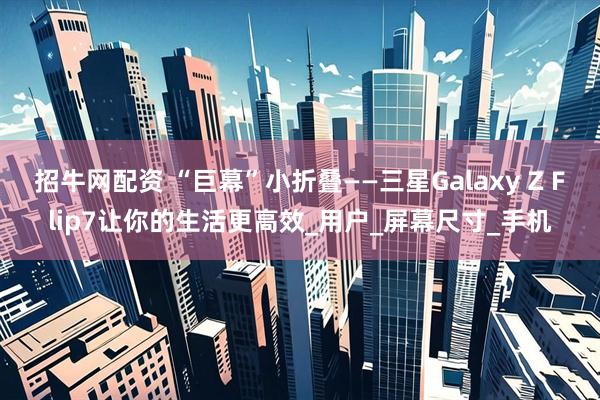 招牛网配资 “巨幕”小折叠——三星Galaxy Z Flip7让你的生活更高效_用户_屏幕尺寸_手机