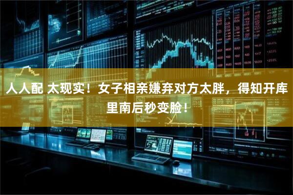 人人配 太现实！女子相亲嫌弃对方太胖，得知开库里南后秒变脸！