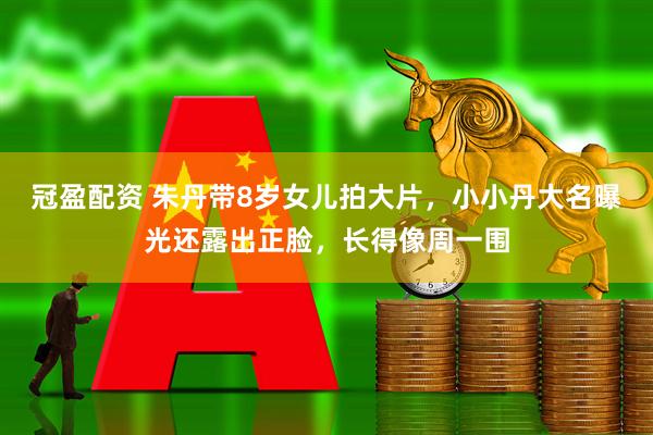 冠盈配资 朱丹带8岁女儿拍大片，小小丹大名曝光还露出正脸，长得像周一围