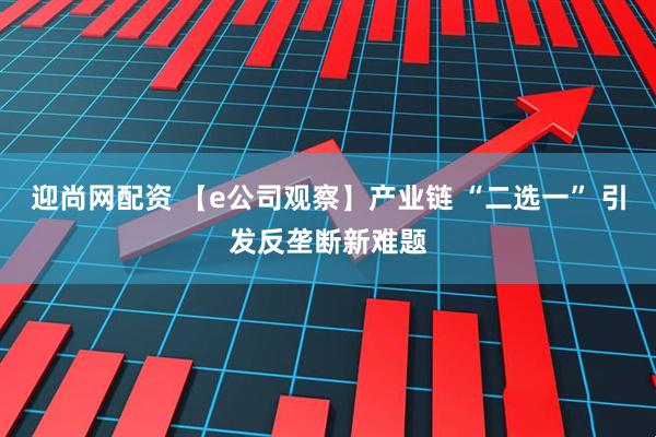 迎尚网配资 【e公司观察】产业链 “二选一” 引发反垄断新难题