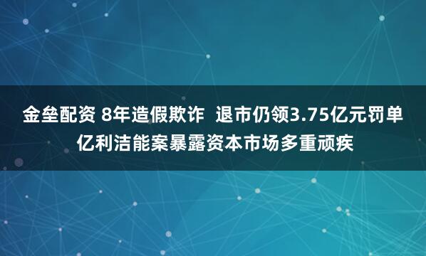 金垒配资 8年造假欺诈  退市仍领3.75亿元罚单 亿利洁能案暴露资本市场多重顽疾