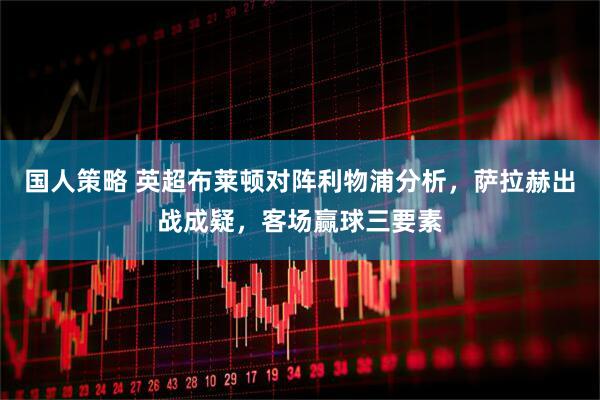 国人策略 英超布莱顿对阵利物浦分析，萨拉赫出战成疑，客场赢球三要素