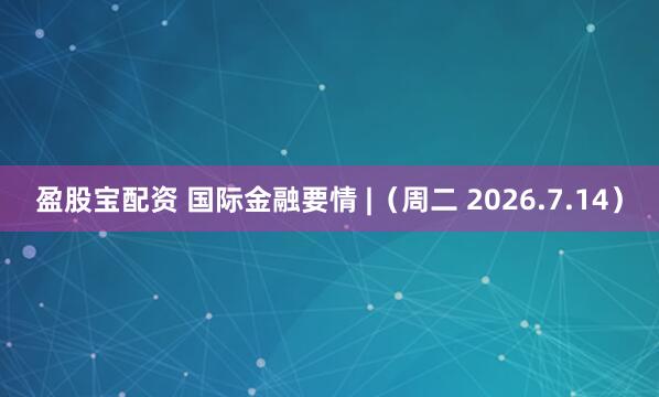 盈股宝配资 国际金融要情 |（周二 2026.7.14）